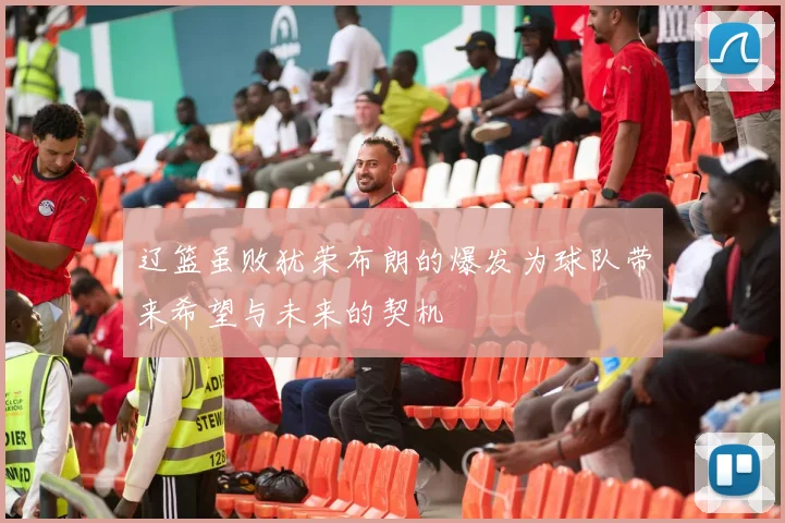 辽篮虽败犹荣布朗的爆发为球队带来希望与未来的契机