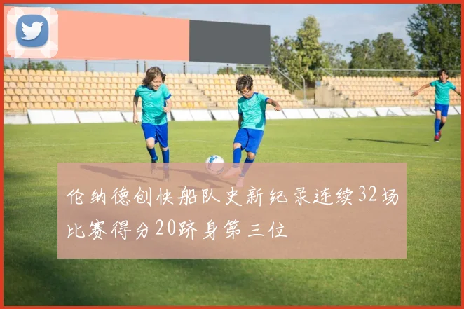 伦纳德创快船队史新纪录连续32场比赛得分20跻身第三位