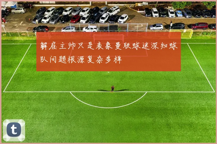 解雇主帅只是表象曼联球迷深知球队问题根源复杂多样