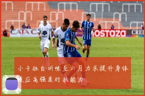 小卡独自训练至六月力求提升身体适应高强度对抗能力