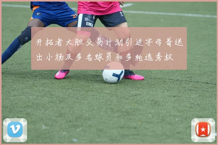 开拓者大胆交易计划引进字母哥送出小杨及多名球员和多轮选秀权