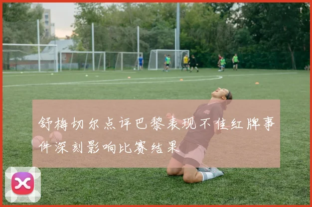 舒梅切尔点评巴黎表现不佳红牌事件深刻影响比赛结果