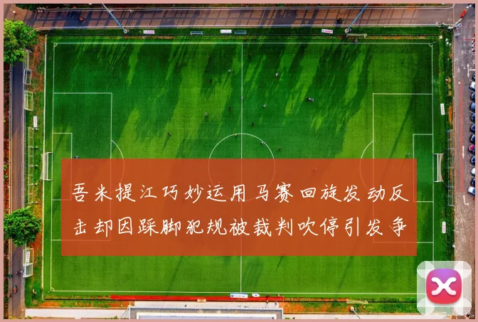 吾米提江巧妙运用马赛回旋发动反击却因踩脚犯规被裁判吹停引发争议