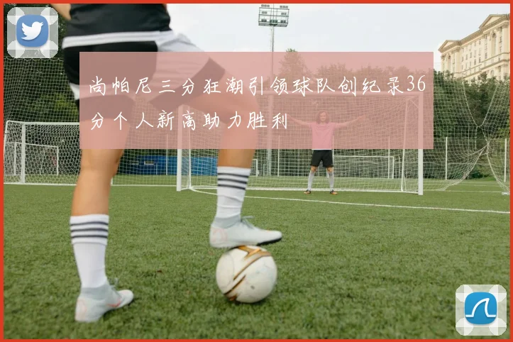 尚帕尼三分狂潮引领球队创纪录36分个人新高助力胜利