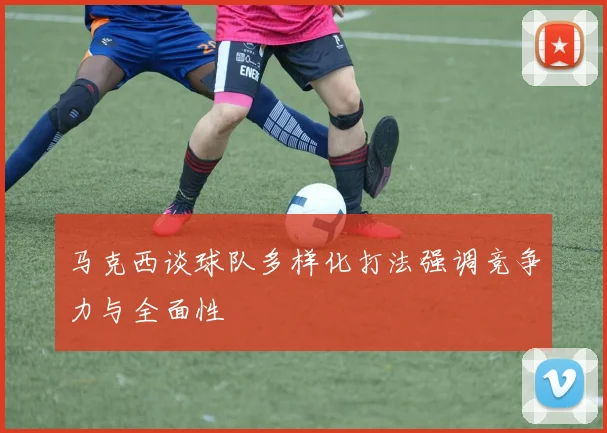 马克西谈球队多样化打法强调竞争力与全面性