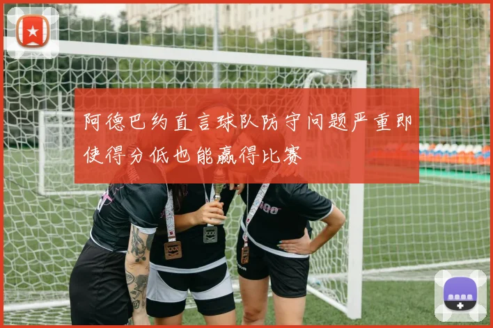 阿德巴约直言球队防守问题严重即使得分低也能赢得比赛