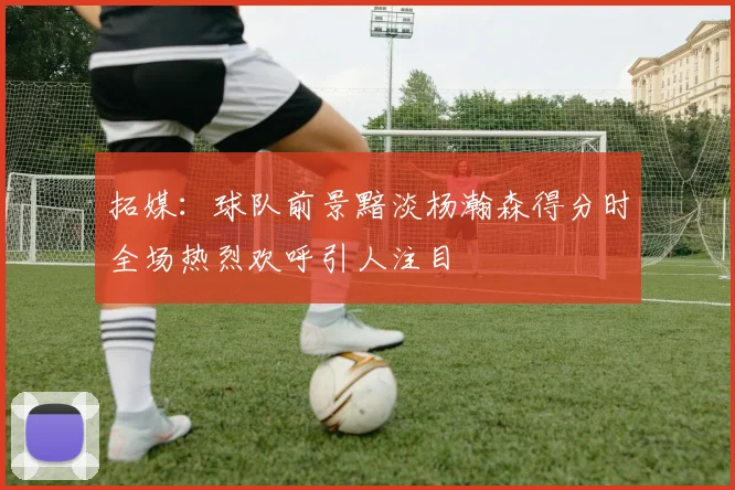 拓媒：球队前景黯淡杨瀚森得分时全场热烈欢呼引人注目