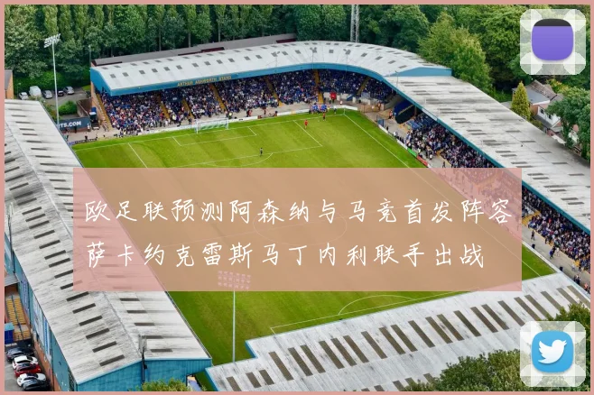 欧足联预测阿森纳与马竞首发阵容萨卡约克雷斯马丁内利联手出战