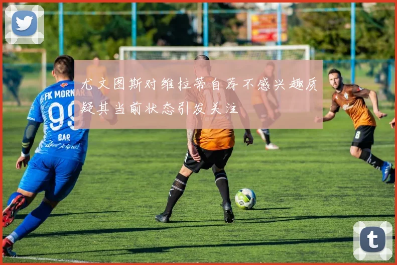 尤文图斯对维拉蒂自荐不感兴趣质疑其当前状态引发关注