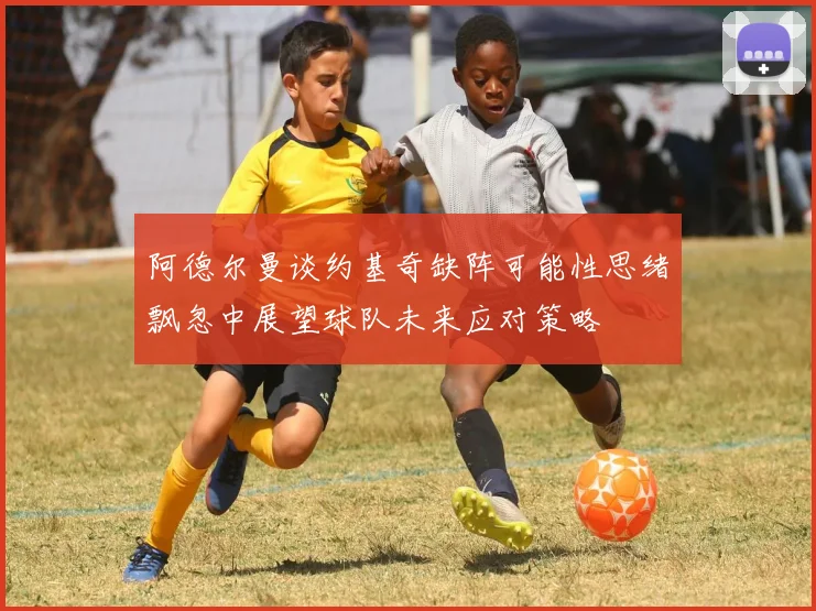 阿德尔曼谈约基奇缺阵可能性思绪飘忽中展望球队未来应对策略