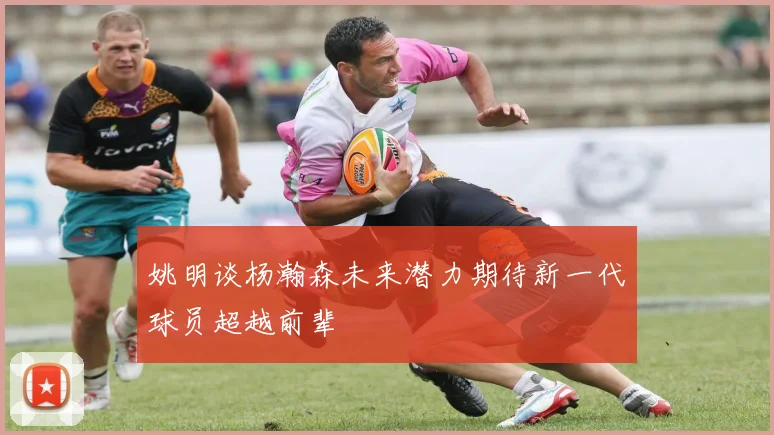姚明谈杨瀚森未来潜力期待新一代球员超越前辈