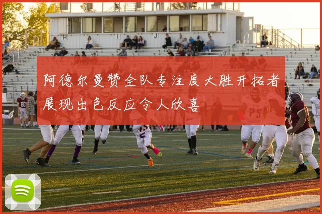 阿德尔曼赞全队专注度大胜开拓者展现出色反应令人欣喜