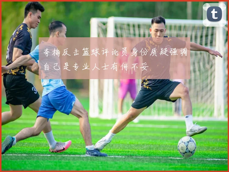 夸梅反击篮球评论员身份质疑强调自己是专业人士有何不妥