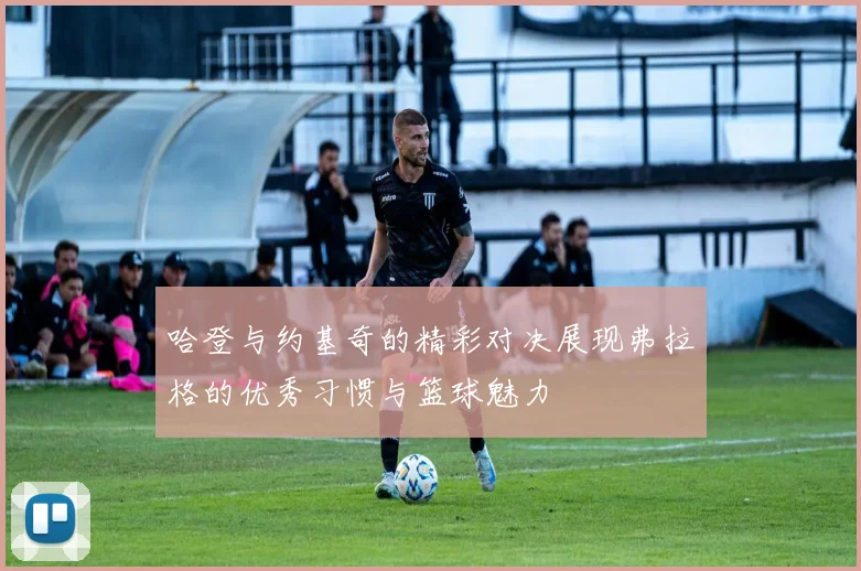 哈登与约基奇的精彩对决展现弗拉格的优秀习惯与篮球魅力