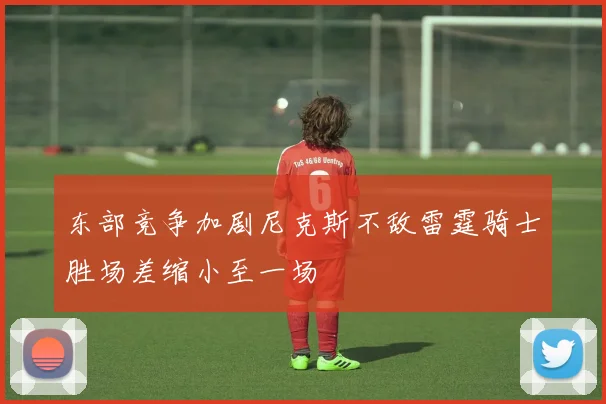 东部竞争加剧尼克斯不敌雷霆骑士胜场差缩小至一场