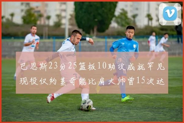 巴恩斯23分25篮板10助攻成就罕见现役仅约基奇能比肩大帅曾15次达成此壮举