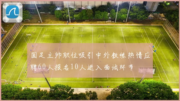 国足主帅职位吸引中外教练热情应聘60人报名10人进入面试环节