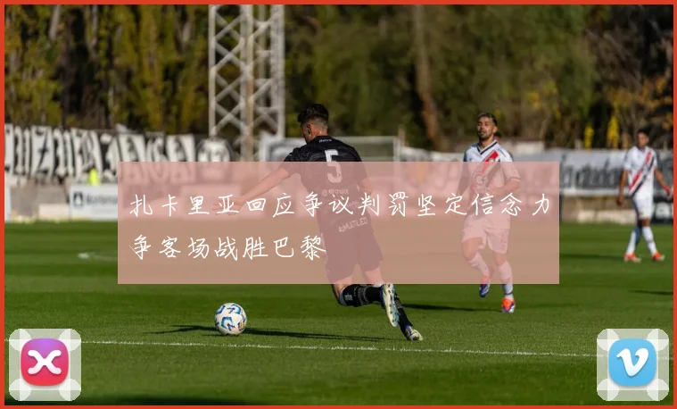 扎卡里亚回应争议判罚坚定信念力争客场战胜巴黎