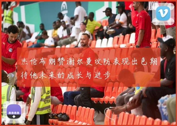 杰伦布朗赞谢尔曼攻防表现出色期待他未来的成长与进步