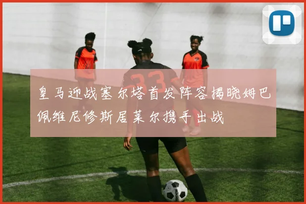 皇马迎战塞尔塔首发阵容揭晓姆巴佩维尼修斯居莱尔携手出战