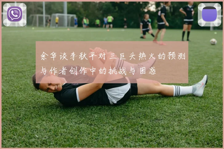 余华谈李秋平对三巨头热火的预测与作者创作中的挑战与困惑
