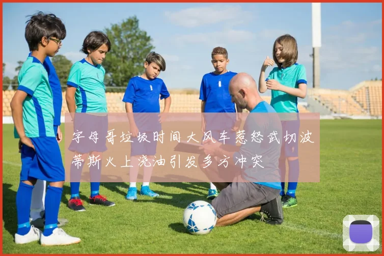 字母哥垃圾时间大风车惹怒武切波蒂斯火上浇油引发多方冲突