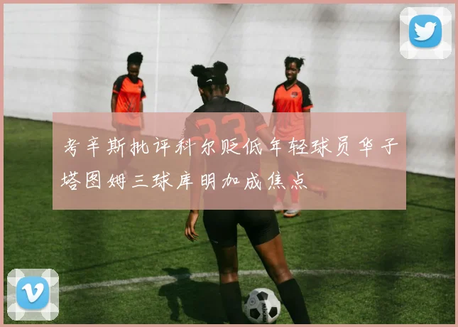 考辛斯批评科尔贬低年轻球员华子塔图姆三球库明加成焦点