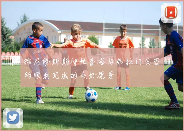 维尼修斯期待帕奎塔与弗拉门戈签约顺利完成的美好愿景