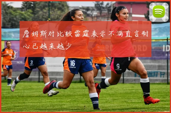 詹姆斯对比较雷霆表示不满直言耐心已越来越少