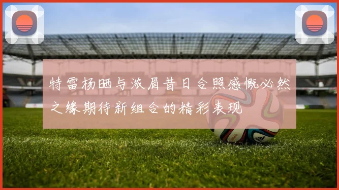 特雷杨晒与浓眉昔日合照感慨必然之缘期待新组合的精彩表现