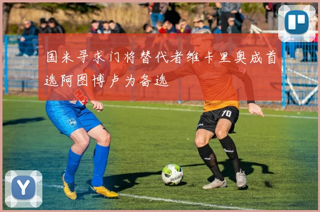 国米寻求门将替代者维卡里奥成首选阿图博卢为备选