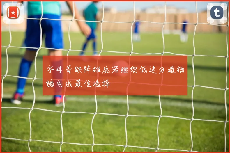 字母哥缺阵雄鹿若继续低迷分道扬镳或成最佳选择