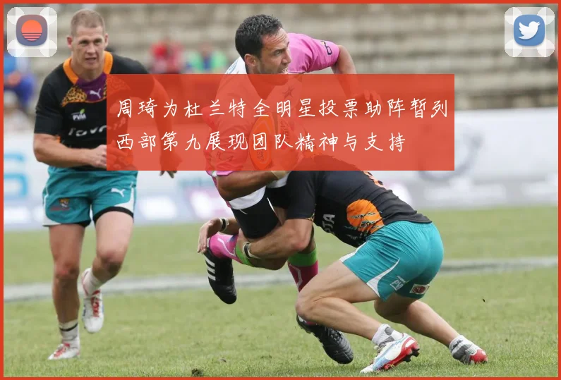 周琦为杜兰特全明星投票助阵暂列西部第九展现团队精神与支持